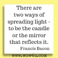 There are two ways of spreading light - to be the candle or the mirror that reflects it. Francis Bacon