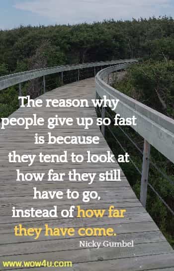 The reason why people give up so fast is because they tend to look at
 how far they still have to go, instead of how far they have come.  Nicky Gumbel 