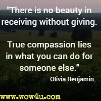 There is no beauty in receiving without giving. True compassion lies in what you can do for someone else. Olivia Benjamin