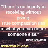 There is no beauty in receiving without giving. True compassion lies in what you can do for someone else. Olivia Benjamin