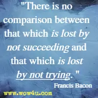 There is no comparison between that which is lost by not succeeding and that which is lost by not trying. Francis Bacon