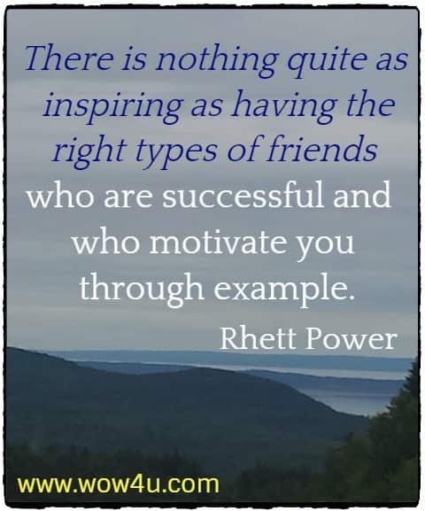 There is nothing quite as inspiring as having the right types of friends who are successful and who motivate you through example.
 Rhett Power