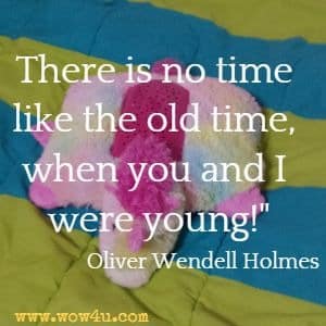 There is no time like the old time, when you and I were young! Oliver Wendell Holmes 