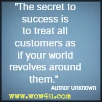 The secret to success is to treat all customers as if your world revolves around them. Author Unknown