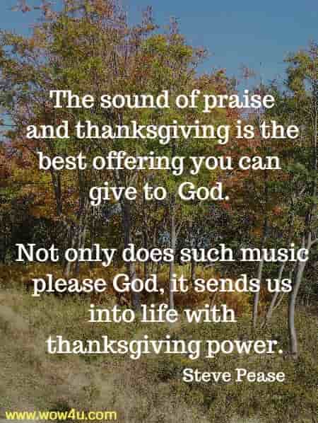 The sound of praise and thanksgiving is the best offering you can give to
 God. Not only does such music please God, it sends us into life with
 thanksgiving power.
  Steve Pease