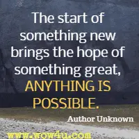 The start of something new brings the hope of something great, ANYTHING IS POSSIBLE.  Author Unknown