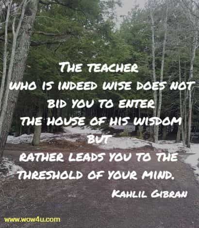 The teacher who is indeed wise does not bid you to enter
 the house of his wisdom but rather leads you to the threshold of your mind. Kahlil Gibran