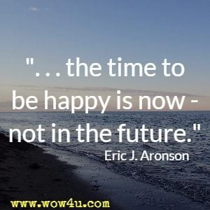 the time to be happy is now - not in the future. Eric J. Aronson