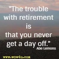 The trouble with retirement is that you never get a day off.  Abe Lemons