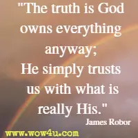 The truth is God owns everything anyway; He simply trusts us with what is really His. James Robor