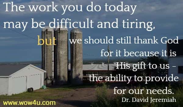 The work you do today may be difficult and tiring, 
but we should still thank God for it because it is His gift to us - the ability to provide for our needs.
   Dr. David Jeremiah 