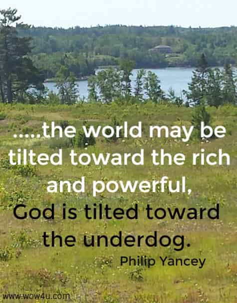 .....the world may be tilted toward the rich
 and powerful, God is tilted toward the underdog. Philip Yancey 