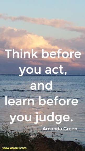 Think before you act, and learn before you judge. 
  Amanda Green
