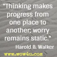 Thinking makes progress from one place to another; worry remains static. Harold B. Walker