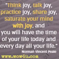 Think joy, talk joy, practice joy, share joy, saturate your mind with joy, and you will have the time of your life today and every day all your life. Norman Vincent Peale 