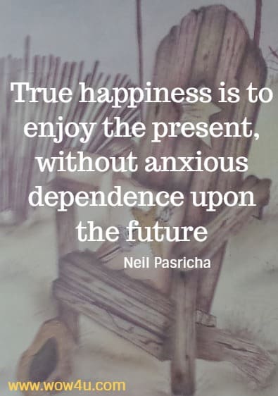 True happiness is to enjoy the present, without anxious dependence upon the future
   Neil Pasricha