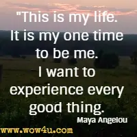 This is my life. It is my one time to be me. I want to experience every good thing. Maya Angelou