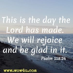 This is the day the Lord has made. We will rejoice and be glad in it. Psalm 118:24  