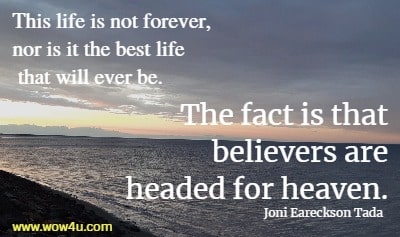 This life is not forever, nor is it the best life that will ever be. The fact is that believers are headed for heaven. 
Joni Eareckson Tada