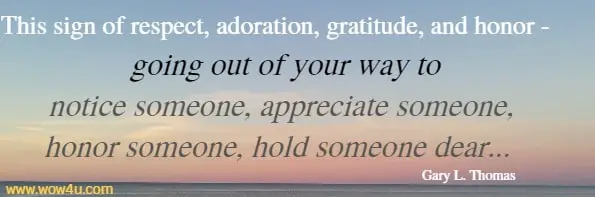 This sign of respect, adoration, gratitude, and honor - going out of your 
way to notice someone, appreciate someone, honor someone, 
hold someone dear...  Gary L. Thomas