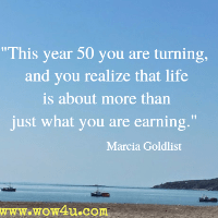 This year 50 you are turning, And you realize that life is about more than just what you are earning. Marcia Goldlist