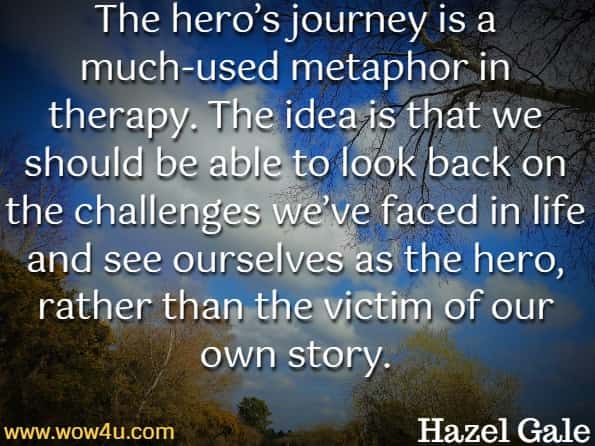 The hero’s journey is a much-used metaphor in therapy. The idea is that we should be able to look back on the challenges we’ve faced in life and see ourselves as the hero, rather than the victim of our own story.Hazel Gale, Fight