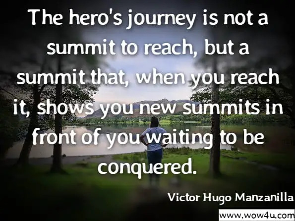 The hero's journey is not a summit to reach, but a summit that, when you reach it, shows you new summits in front of you waiting to be conquered.Victor Hugo Manzanilla.Awaken Your Inner Hero: 7 Steps to a Successful and Meaningful Life