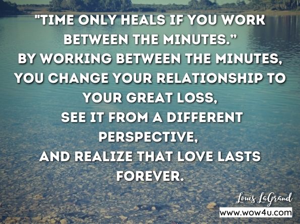 “Time only heals if you work between the minutes.” By working between the minutes, you change your relationship to your great loss, see it from a different perspective, and realize that love lasts forever. Louis LaGrand, Healing Grief, Finding Peace