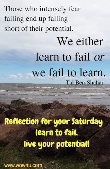 Those who intensely fear failing end up falling short of their potential. 
We either learn to fail or we fail to learn.
  Tal Ben-Shahar  Reflection for your Saturday - learn to fail, live your potential! 