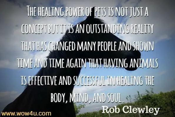 The healing power of pets is not just a concept but it is an outstanding reality that has changed many people and shown time and time again that having animals is effective and successful in healing the body, mind, and soul.
Rob Clewley, Animal Therapy
