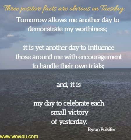 Three positive facts are obvious on Tuesday: Tomorrow allows me another day to demonstrate my worthiness; it is yet another day 
to influence those aroundme with encouragement to handle their own trials; and, it is my day to celebrate each small victory of yesterday. Byron Pulsifer