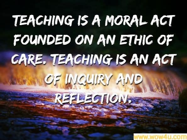 Teaching is a moral act founded on an ethic of care. Teaching is an act of inquiry and reflection. Unknown Author
