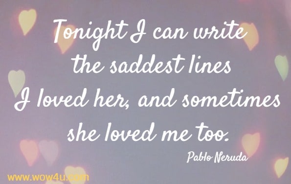 Tonight I can write the saddest lines
I loved her, and sometimes she loved me too. Pablo Neruda