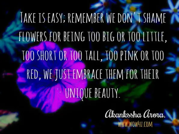 Take is easy; remember we don't shame flowers for being too big or too little, too short or too tall, too pink or too red, we just embrace them for their unique beauty.Akankssha Arora.Genius in Making