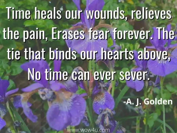 Time heals our wounds, relieves the pain, Erases fear forever. The tie that binds our hearts above, No time can ever sever. A. J. Golden, Golden Moments
