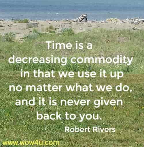 Time is a decreasing commodity in that we use it up no matter what we do, and it is never given back to you. Robert Rivers
