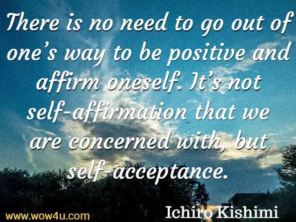There is no need to go out of oneï¿½s way to be positive and affirm oneself. Itï¿½s not self-affirmation that we are concerned with, but self-acceptance. Ichiro Kishimi, The Courage To Be Disliked
