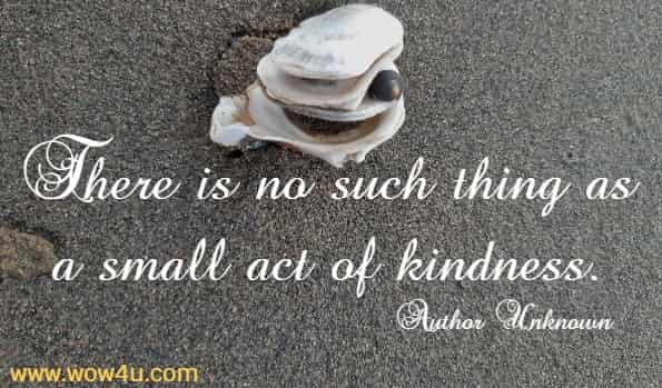 There is no such thing as a small act of kindness.
  Author Unknown