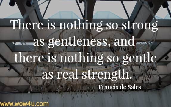 There is nothing so strong as gentleness, and there is nothing so gentle as real strength.
  Francis de Sales