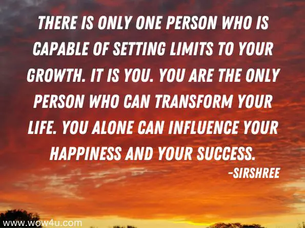 There is only one person who is capable of setting limits to your growth. It is YOU. You are the only person who can transform your life. You alone can influence your happiness and your success. 