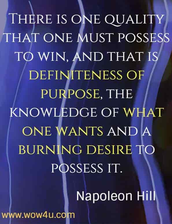 There is one quality that one must possess to win, and that is definiteness of purpose, the knowledge of what one wants and a burning desire to possess it.  Napoleon Hill.