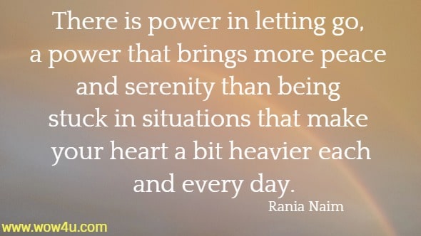 There is power in letting go, a power that brings more peace and serenity than being stuck in situations that make your heart a bit heavier each and every day.
 Rania Naim