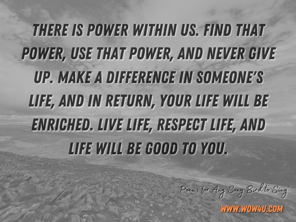 There is power within us. Find that power, use that power, and never give up. Make a difference in someone's life, and in return, your life will be enriched. Live life, respect life, and life will be good to you. Poems for Any Song Bird to Sing - Page ix