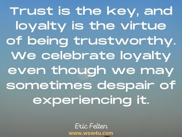 Trust is the key, and loyalty is the virtue of being trustworthy. We celebrate loyalty even though we may sometimes despair of experiencing it. Eric Felten, Loyalty
