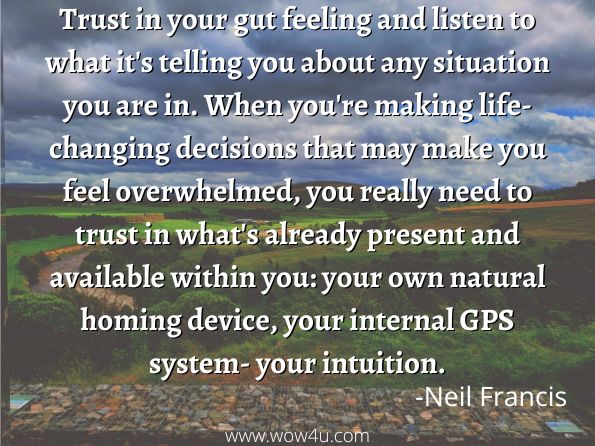 Trust in your gut feeling and listen to what it's telling you about any situation you are in. When you're making life-changing decisions that may make you feel overwhelmed, you really need to trust in what's already present and available within you: your own natural homing device, your internal GPS system- your intuition. Neil Francis, Changing Course
