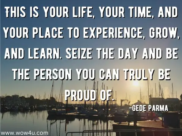  This is your life, your time, and your place to experience, grow, and learn. Seize the day and be the person you can truly be proud of. Gede Parma, Spirited: Taking Paganism Beyond the Circle 