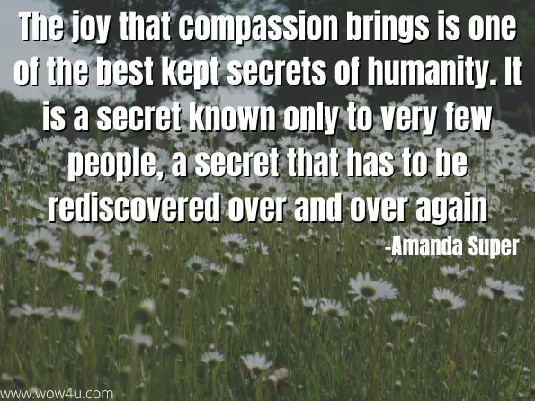 The joy that compassion brings is one of the best kept secrets of humanity. It is a secret known only to very few people, a secret that has to be rediscovered over and over again 