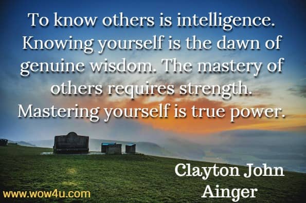 To know others is intelligence. Knowing yourself is the dawn of genuine wisdom. The mastery of others requires strength. Mastering yourself is true power. Clayton John Ainger, The Ego’s Code.

