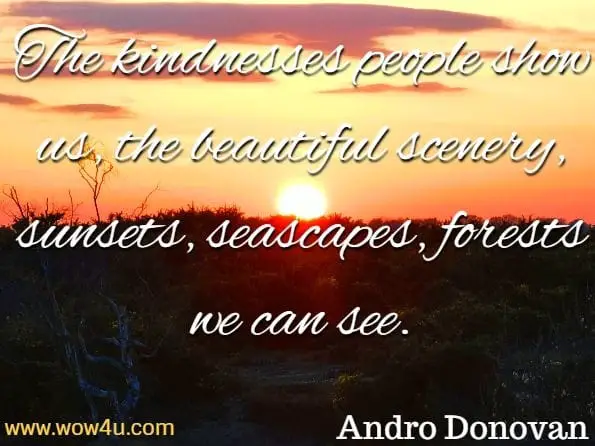 The kindnesses people show us, the beautiful scenery, sunsets, seascapes, forests we can see. When we stop being grateful for our health, family and loved ones we deny others and ourselves the opportunity to express joy and happiness. Andro Donovan, Motivate Yourself 
