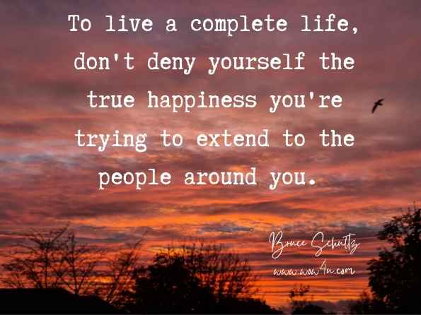 To live a complete life, don't deny yourself the true happiness you're trying to extend to the people around you. Bruce Schultz, The Passion Filled Life: Make Living Your Passion